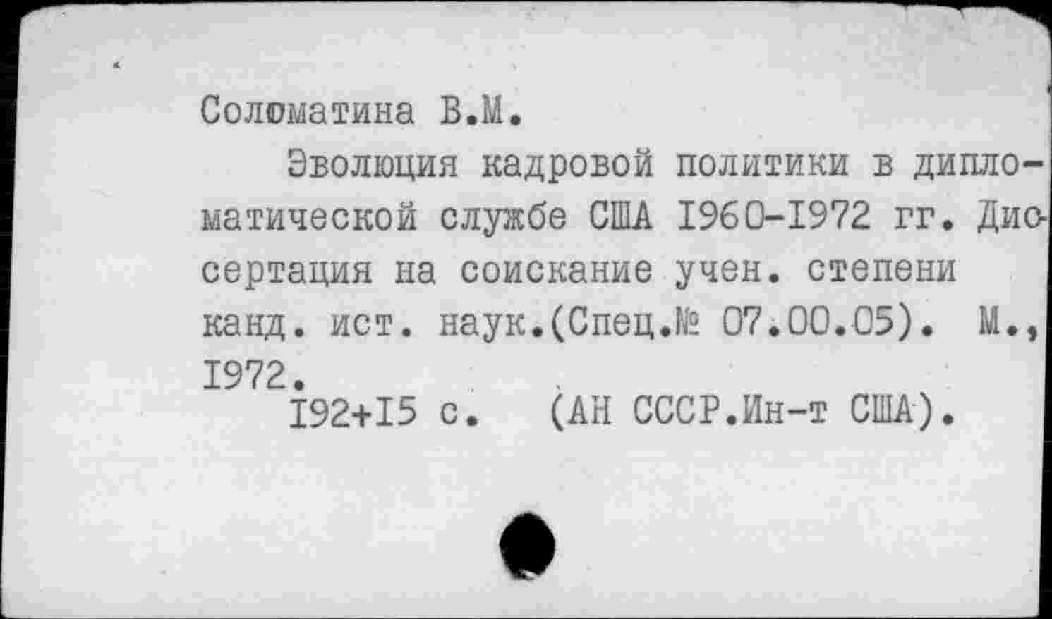 ﻿Соломатина В.М.
Эволюция кадровой политики в дипломатической службе США 1960-1972 гг. Диссертация на соискание учен, степени канд. ист. наук.(Спец.№ 07.00.05). М., 1972.
192+15 с. (АН СССР.Ин-т США).